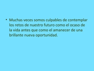 • Muchas veces somos culpables de contemplar
los retos de nuestro futuro como el ocaso de
la vida antes que como el amanecer de una
brillante nueva oportunidad.
 
