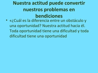 Nuestra actitud puede convertir
nuestros problemas en
bendiciones
• «¿Cuál es la diferencia entre un obstáculo y
una oportunidad? Nuestra actitud hacia él.
Toda oportunidad tiene una dificultad y toda
dificultad tiene una oportunidad
 