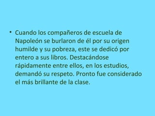 • Cuando los compañeros de escuela de
Napoleón se burlaron de él por su origen
humilde y su pobreza, este se dedicó por
entero a sus libros. Destacándose
rápidamente entre ellos, en los estudios,
demandó su respeto. Pronto fue considerado
el más brillante de la clase.
 