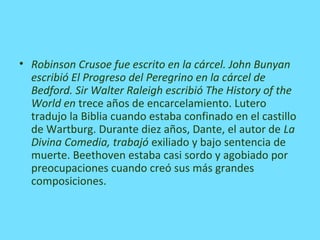 • Robinson Crusoe fue escrito en la cárcel. John Bunyan
escribió El Progreso del Peregrino en la cárcel de
Bedford. Sir Walter Raleigh escribió The History of the
World en trece años de encarcelamiento. Lutero
tradujo la Biblia cuando estaba confinado en el castillo
de Wartburg. Durante diez años, Dante, el autor de La
Divina Comedia, trabajó exiliado y bajo sentencia de
muerte. Beethoven estaba casi sordo y agobiado por
preocupaciones cuando creó sus más grandes
composiciones.
 