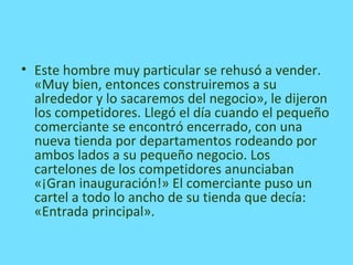 • Este hombre muy particular se rehusó a vender.
«Muy bien, entonces construiremos a su
alrededor y lo sacaremos del negocio», le dijeron
los competidores. Llegó el día cuando el pequeño
comerciante se encontró encerrado, con una
nueva tienda por departamentos rodeando por
ambos lados a su pequeño negocio. Los
cartelones de los competidores anunciaban
«¡Gran inauguración!» El comerciante puso un
cartel a todo lo ancho de su tienda que decía:
«Entrada principal».
 