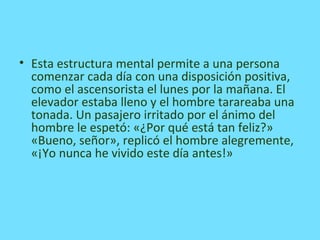 • Esta estructura mental permite a una persona
comenzar cada día con una disposición positiva,
como el ascensorista el lunes por la mañana. El
elevador estaba lleno y el hombre tarareaba una
tonada. Un pasajero irritado por el ánimo del
hombre le espetó: «¿Por qué está tan feliz?»
«Bueno, señor», replicó el hombre alegremente,
«¡Yo nunca he vivido este día antes!»
 