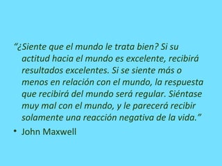 “¿Siente que el mundo le trata bien? Si su
actitud hacia el mundo es excelente, recibirá
resultados excelentes. Si se siente más o
menos en relación con el mundo, la respuesta
que recibirá del mundo será regular. Siéntase
muy mal con el mundo, y le parecerá recibir
solamente una reacción negativa de la vida.”
• John Maxwell
 