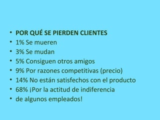 • POR QUÉ SE PIERDEN CLIENTES
• 1% Se mueren
• 3% Se mudan
• 5% Consiguen otros amigos
• 9% Por razones competitivas (precio)
• 14% No están satisfechos con el producto
• 68% ¡Por la actitud de indiferencia
• de algunos empleados!
 