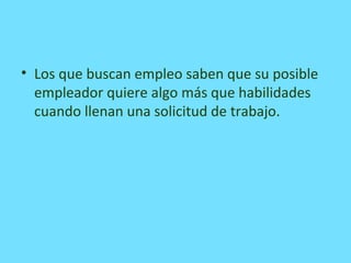 • Los que buscan empleo saben que su posible
empleador quiere algo más que habilidades
cuando llenan una solicitud de trabajo.
 