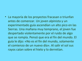 • La mayoría de los proyectos fracasan o triunfan
antes de comenzar. Un joven alpinista y un
experimentado guía ascendían un alto pico en las
Sierras. Una mañana muy temprano, el joven fue
despertado violentamente por el ruido de algo
que se rompía. Pensó que era el fin del mundo. El
guía le dijo: «No es el fin del mundo, solamente
el comienzo de un nuevo día». Al salir el sol sus
rayos caían sobre el hielo y lo derretían.
 