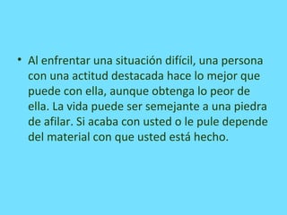 • Al enfrentar una situación difícil, una persona
con una actitud destacada hace lo mejor que
puede con ella, aunque obtenga lo peor de
ella. La vida puede ser semejante a una piedra
de afilar. Si acaba con usted o le pule depende
del material con que usted está hecho.
 