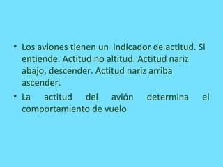• Los aviones tienen un indicador de actitud. Si
entiende. Actitud no altitud. Actitud nariz
abajo, descender. Actitud nariz arriba
ascender.
• La actitud del avión determina el
comportamiento de vuelo
 