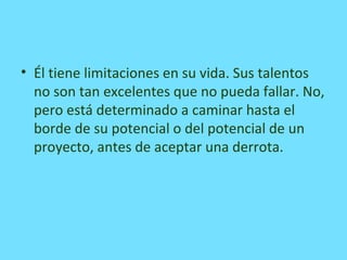 • Él tiene limitaciones en su vida. Sus talentos
no son tan excelentes que no pueda fallar. No,
pero está determinado a caminar hasta el
borde de su potencial o del potencial de un
proyecto, antes de aceptar una derrota.
 