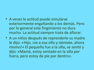 • A veces la actitud puede simularse
exteriormente engañando a los demás. Pero
por lo general este fingimiento no dura
mucho. La actitud siempre trata de aflorar.
• A un niños después de reprenderle su madre
le dijo: «Hijo, ¡ve a esa silla y siéntate, ahora
mismo!» El pequeño fue a la silla, se sentó y
dijo: «Mamá, estoy sentado en la silla por
fuera, pero estoy de pie por dentro».
 
