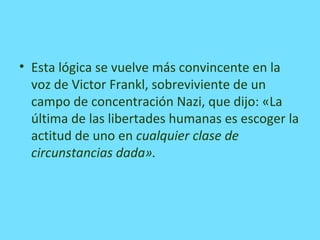 • Esta lógica se vuelve más convincente en la
voz de Victor Frankl, sobreviviente de un
campo de concentración Nazi, que dijo: «La
última de las libertades humanas es escoger la
actitud de uno en cualquier clase de
circunstancias dada».
 