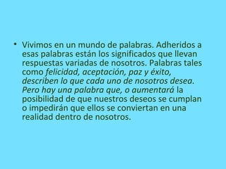 • Vivimos en un mundo de palabras. Adheridos a
esas palabras están los significados que llevan
respuestas variadas de nosotros. Palabras tales
como felicidad, aceptación, paz y éxito,
describen lo que cada uno de nosotros desea.
Pero hay una palabra que, o aumentará la
posibilidad de que nuestros deseos se cumplan
o impedirán que ellos se conviertan en una
realidad dentro de nosotros.
 