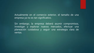 Actualmente en el comercio exterior, el tamaño de una
empresa ya no es tan significativo.
Sin embargo, la empresa deberá asumir compromisos,
investigar y explorar nuevos mercados, efectuar una
planeación cuidadosa y seguir una estrategia clara de
ventas.
 