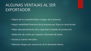 ALGUNAS VENTAJAS AL SER
EXPORTADOR
• Mejora de la competitividad e imagen de la empresa.
• Mayor estabilidad financiera de la empresa por flujos en otras divisas.
• Mejor aprovechamiento de la capacidad instalada de producción.
• Reducción de costos por mayores volúmenes de venta.
• Acceso a nuevos mercados.
• Menores riesgos por variaciones de la demanda interna.
 