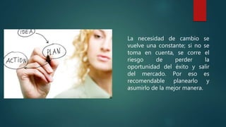 La necesidad de cambio se
vuelve una constante; si no se
toma en cuenta, se corre el
riesgo de perder la
oportunidad del éxito y salir
del mercado. Por eso es
recomendable planearlo y
asumirlo de la mejor manera.
 
