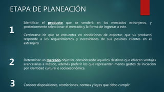 ETAPA DE PLANEACIÓN
Identificar el producto que se venderá en los mercados extranjeros, y
posteriormente seleccionar el mercado y la forma de ingresar a este.
Cerciorarse de que se encuentra en condiciones de exportar, que su producto
responde a los requerimientos y necesidades de sus posibles clientes en el
extranjero
Determinar un mercado objetivo, considerando aquellos destinos que ofrecen ventajas
arancelarias a México, además preferir los que representan menos gastos de iniciación
por identidad cultural o socioeconómica.
Conocer disposiciones, restricciones, normas y leyes que debo cumplir
 
