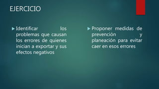EJERCICIO
 Identificar los
problemas que causan
los errores de quienes
inician a exportar y sus
efectos negativos
 Proponer medidas de
prevención y
planeación para evitar
caer en esos errores
 