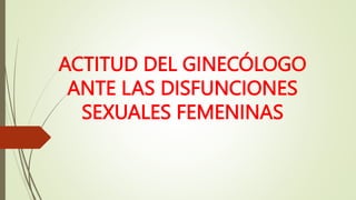 ACTITUD DEL GINECÓLOGO
ANTE LAS DISFUNCIONES
SEXUALES FEMENINAS
 