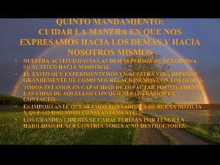 QUINTO MANDAMIENTO:
CUIDAR LA MANERA EN QUE NOS
EXPRESAMOS HACIA LOS DEMAS Y HACIA
NOSOTROS MISMOS
• NUESTRA ACTITUD HACIA LAS DEMAS PERSONAS, DETERMINA
SU ACTITUD HACIA NOSOTROS.
• EL EXITO QUE EXPERIMENTEMOS EN NUESTRA VIDA DEPENDE
GRANDEMENTE DE COMO NOS RELACIONEMOS CON LOS DEMAS.
• TODOS ESTAMOS EN CAPACIDAD DE IMPACTAR POSITIVAMENTE
LAS VIDAS DE AQUELLOS CON QUIENES ENTRAMOS EN
CONTACTO.
• ES IMPORTANTE QUE SEAMOS PORTADORES DE BUENA NOTICIA
Y QUE LO HAGAMOS CONSTANTEMENTE.
• LOS GRANDES LIDERES SE CARACTERIZAN POR TENER LA
HABILIDAD DE SER CONTRUCTORES Y NO DESTRUCTORES.
 