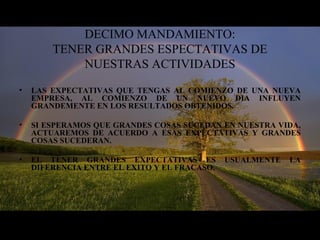 DECIMO MANDAMIENTO:
TENER GRANDES ESPECTATIVAS DE
NUESTRAS ACTIVIDADES
• LAS EXPECTATIVAS QUE TENGAS AL COMIENZO DE UNA NUEVA
EMPRESA, AL COMIENZO DE UN NUEVO DIA INFLUYEN
GRANDEMENTE EN LOS RESULTADOS OBTENIDOS.
• SI ESPERAMOS QUE GRANDES COSAS SUCEDAN EN NUESTRA VIDA,
ACTUAREMOS DE ACUERDO A ESAS EXPECTATIVAS Y GRANDES
COSAS SUCEDERAN.
• EL TENER GRANDES EXPECTATIVAS ES USUALMENTE LA
DIFERENCIA ENTRE EL EXITO Y EL FRACASO.
 