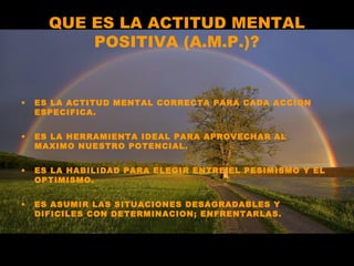 QUE ES LA ACTITUD MENTAL
POSITIVA (A.M.P.)?
• ES LA ACTITUD MENTAL CORRECTA PARA CADA ACCION
ESPECIFICA.
• ES LA HERRAMIENTA IDEAL PARA APROVECHAR AL
MAXIMO NUESTRO POTENCIAL.
• ES LA HABILIDAD PARA ELEGIR ENTRE EL PESIMISMO Y EL
OPTIMISMO.
• ES ASUMIR LAS SITUACIONES DESAGRADABLES Y
DIFICILES CON DETERMINACION; ENFRENTARLAS.
 
