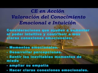 CE en Acción
Valoración del Conocimiento
Emocional e Intuición
Consideraciones que ayudan a aumentar
el poder intuitivo y contribuir a mas
claras conexiones emocionales:
- Momentos emocionales.
- Desarrollar percepciones.
- Sentir los inevitables momentos de
miedo
- ampliar su empatía
- Hacer claras conexiones emocionales.
 