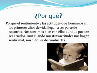 ¿Por qué?
Porque el sentimiento y las actitudes que formamos en
los primeros años de vida llegan a ser parte de
nosotros. Nos sentimos bien con ellos aunque puedan
ser errados. Aun cuando nuestras actitudes nos hagan
sentir mal, son difíciles de cambiarlas.
 