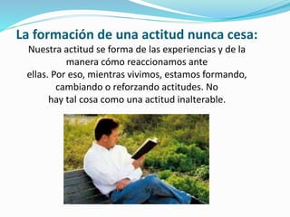 La formación de una actitud nunca cesa:
Nuestra actitud se forma de las experiencias y de la
manera cómo reaccionamos ante
ellas. Por eso, mientras vivimos, estamos formando,
cambiando o reforzando actitudes. No
hay tal cosa como una actitud inalterable.
 