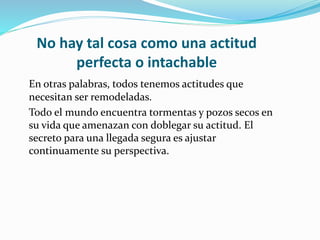 No hay tal cosa como una actitud
perfecta o intachable
En otras palabras, todos tenemos actitudes que
necesitan ser remodeladas.
Todo el mundo encuentra tormentas y pozos secos en
su vida que amenazan con doblegar su actitud. El
secreto para una llegada segura es ajustar
continuamente su perspectiva.
 
