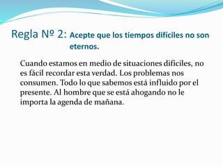 Regla Nº 2: Acepte que los tiempos difíciles no son
eternos.
Cuando estamos en medio de situaciones difíciles, no
es fácil recordar esta verdad. Los problemas nos
consumen. Todo lo que sabemos está influido por el
presente. Al hombre que se está ahogando no le
importa la agenda de mañana.
 
