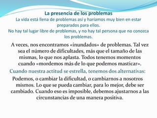 La presencia de los problemas
La vida está llena de problemas así y haríamos muy bien en estar
preparados para ellos.
No hay tal lugar libre de problemas, y no hay tal persona que no conozca
los problemas.
A veces, nos encontramos «inundados» de problemas. Tal vez
sea el número de dificultades, más que el tamaño de las
mismas, lo que nos aplasta. Todos tenemos momentos
cuando «mordemos más de lo que podemos masticar».
Cuando nuestra actitud se estrella, tenemos dos alternativas:
Podemos, o cambiar la dificultad, o cambiarnos a nosotros
mismos. Lo que se pueda cambiar, para lo mejor, debe ser
cambiado. Cuando eso es imposible, debemos ajustarnos a las
circunstancias de una manera positiva.
 
