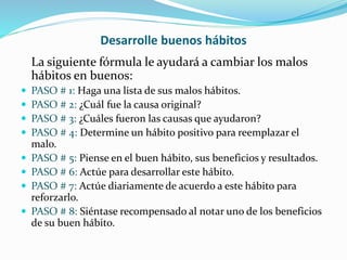 Desarrolle buenos hábitos
La siguiente fórmula le ayudará a cambiar los malos
hábitos en buenos:
 PASO # 1: Haga una lista de sus malos hábitos.
 PASO # 2: ¿Cuál fue la causa original?
 PASO # 3: ¿Cuáles fueron las causas que ayudaron?
 PASO # 4: Determine un hábito positivo para reemplazar el
malo.
 PASO # 5: Piense en el buen hábito, sus beneficios y resultados.
 PASO # 6: Actúe para desarrollar este hábito.
 PASO # 7: Actúe diariamente de acuerdo a este hábito para
reforzarlo.
 PASO # 8: Siéntase recompensado al notar uno de los beneficios
de su buen hábito.
 