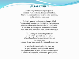 ¡ES PARA USTED!
Si cree ser ganador, de seguro ganará,
si da un paso adelante, de seguro triunfará.
Si cree en su corazón que un propósito le espera,
podrá entonces comenzar.
Anhele ayudar al prójimo en toda necesidad.
Que pensamientos de fe reemplacen todas las dudas.
Que las palabras de aliento no le permitan fallar.
Si andando tropieza y cae, levántese con altura,
pues sólo usted determina todo el curso a navegar.
En la vida y en la muerte ¿no lo ve?
Es el hombre que no tiene que temer,
el que llega hasta las puertas y allí espera
un momento,
cuando siente la presencia del Señor oh, tan cerca.
A usted se le ha dado el poder para ver
lo que cuesta ser un hombre de verdad.
Si su pensamiento es puro, se sentirá usted seguro.
Y si usted así lo quiere, usted sabrá que sí puede.
 
