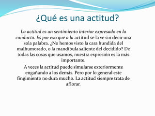 ¿Qué es una actitud?
La actitud es un sentimiento interior expresado en la
conducta. Es por eso que a la actitud se la ve sin decir una
sola palabra. ¿No hemos visto la cara hundida del
malhumorado, o la mandíbula saliente del decidido? De
todas las cosas que usamos, nuestra expresión es la más
importante.
A veces la actitud puede simularse exteriormente
engañando a los demás. Pero por lo general este
fingimiento no dura mucho. La actitud siempre trata de
aflorar.
 