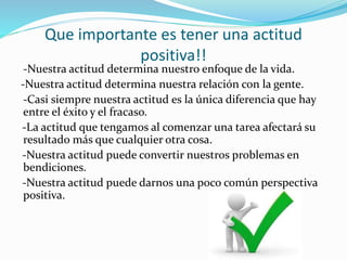 Que importante es tener una actitud
positiva!!
-Nuestra actitud determina nuestro enfoque de la vida.
-Nuestra actitud determina nuestra relación con la gente.
-Casi siempre nuestra actitud es la única diferencia que hay
entre el éxito y el fracaso.
-La actitud que tengamos al comenzar una tarea afectará su
resultado más que cualquier otra cosa.
-Nuestra actitud puede convertir nuestros problemas en
bendiciones.
-Nuestra actitud puede darnos una poco común perspectiva
positiva.
 
