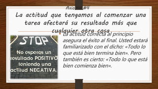 Axioma #4
La actitud que tengamos al comenzar una
tarea afectará su resultado más que
cualquier otra cosa• La actitud correcta al principio
asegura el éxito al final. Usted estará
familiarizado con el dicho: «Todo lo
que está bien termina bien». Pero
también es cierto: «Todo lo que está
bien comienza bien».
 