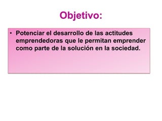 Objetivo:
• Potenciar el desarrollo de las actitudes
emprendedoras que le permitan emprender
como parte de la solución en la sociedad.
 