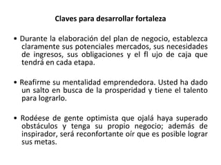 Claves para desarrollar fortaleza •  Durante la elaboración del plan de negocio,  establezca claramente sus potenciales  mercados, sus necesidades de ingresos, sus obligaciones y el fl ujo de caja que  tendrá en cada etapa. •  Reafirme su mentalidad emprendedora. Usted ha dado un salto en busca de la prosperidad y tiene el talento para  lograrlo. •  Rodéese de gente optimista que ojalá  haya superado obstáculos y tenga su propio negocio; además de inspirador, será reconfortante oír que es posible  lograr sus metas. 