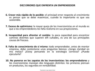 DIEZ ERRORES QUE ENFRENTA UN EMPRENDEDOR 6. Crecer más rápido de lo posible:  el principal error respecto al crecimiento es pensar que se debe maximizar, cuando lo importante es que sea sostenible. 7. Exceso de optimismo:  la mayor queja de los inversionistas en el mundo es que a los emprendedores les falta realismo en sus proyecciones. 8. Incapacidad para afrontar el cambio : la poca capacidad para encontrar caminos distintos que superen difi cultades, es una de  sus principales causas de fracaso. 9. Falta de conocimiento de sí mismo:  todo emprendedor, antes de montar empresa, debe contestarse unas preguntas básicas: ¿tengo claridad en mis metas? ¿Estoy pensando en la estrategia correcta?  ¿Puedo ejecutarla? 10. No ponerse en los zapatos de los inversionistas: los emprendedores  y los inversionistas manejan dos lenguajes distintos: los primeros piensan en productos, los segundos en rentabilidad. “ Si pensamos lo que siempre hemos pensado y hacemos lo que siempre hemos hecho, lograremos lo que siempre  hemos logrado”. James Mapes 
