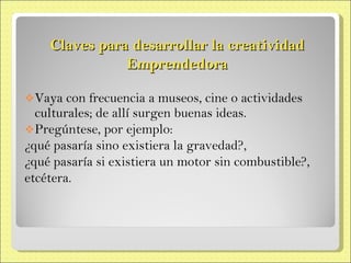 Claves para desarrollar la creatividad Emprendedora Vaya con frecuencia a museos, cine o actividades culturales; de allí surgen buenas ideas. Pregúntese, por ejemplo: ¿qué pasaría sino existiera la gravedad?, ¿qué pasaría si existiera un motor sin combustible?, etcétera. 