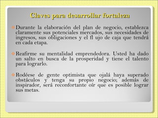 Claves para desarrollar fortaleza Durante la elaboración del plan de negocio,  establezca claramente sus potenciales  mercados, sus necesidades de ingresos, sus obligaciones y el fl ujo de caja que  tendrá en cada etapa. Reafirme su mentalidad emprendedora. Usted ha dado un salto en busca de la prosperidad y tiene el talento para  lograrlo. Rodéese de gente optimista que ojalá  haya superado obstáculos y tenga su propio negocio; además de inspirador, será reconfortante oír que es posible  lograr sus metas. 