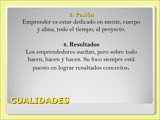 CUALIDADES 3. Pasión Emprender es estar dedicado en mente, cuerpo y alma, todo el tiempo, al proyecto. 4. Resultados Los emprendedores sueñan, pero sobre todo hacen, hacen y hacen. Su foco siempre está puesto en lograr resultados concretos . 