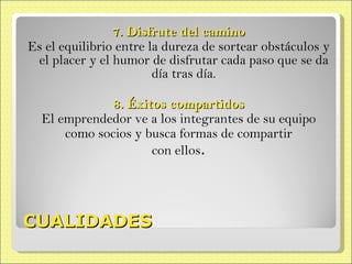 CUALIDADES 7. Disfrute del camino Es el equilibrio entre la dureza de sortear obstáculos y el placer y el humor de disfrutar cada paso que se da día tras día. 8. Éxitos compartidos El emprendedor ve a los integrantes de su equipo como socios y busca formas de compartir con ellos . 