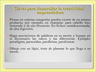 Claves para desarrollar la creatividad  emprendedora Piense en cuántas categorías pueden existir de un mismo producto; por ejemplo, en champús: para cabello liso, tinturado y de uso frecuente. En leches: semidescremada,  de alta digestión. Haga asociaciones de palabras en su mente y busque en el diccionario las raíces y las diferencias. Ejemplo: paradigma,  paracaídas, parabrisas, parafrasear. Dibuje con un lápiz, trate de plasmar lo que llega a su mente. 