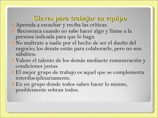 Claves para trabajar en equipo Aprenda a escuchar y reciba las críticas. Reconozca cuando no sabe hacer algo y llame a la persona indicada para que lo  haga. No maltrate a nadie por el hecho de ser el dueño del negocio; los demás están para colaborarle, pero no son súbditos. Valore el talento de los demás mediante  remuneración y condiciones justas. El mejor grupo de trabajo es aquel que  se complementa interdisciplinariamente. En un grupo donde todos saben hacer lo  mismo, posiblemente sobran todos. 