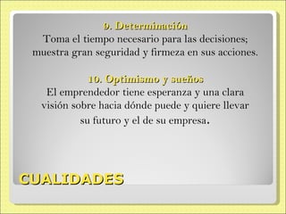 CUALIDADES 9. Determinación Toma el tiempo necesario para las decisiones; muestra gran seguridad y firmeza en sus  acciones. 10. Optimismo y sueños El emprendedor tiene esperanza y una clara visión sobre hacia dónde puede y quiere llevar su futuro y el de su empresa . 