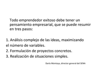 Todo emprendedor exitoso debe tener un pensamiento empresarial, que se puede resumir en  tres pasos: 1. Análisis complejo de las ideas, maximizando el número de variables. 2. Formulación de proyectos concretos. 3. Realización de situaciones simples. Darío Montoya, director general del SENA 