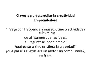 Claves para desarrollar la creatividad Emprendedora Vaya con frecuencia a museos, cine o actividades culturales;  de allí surgen buenas ideas. •  Pregúntese, por ejemplo: ¿qué pasaría sino existiera la gravedad?, ¿qué pasaría si existiera un motor sin combustible?, etcétera. 