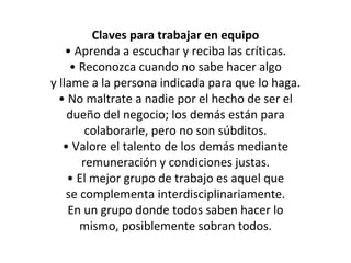 Claves para trabajar en equipo •  Aprenda a escuchar y reciba las críticas. •  Reconozca cuando no sabe hacer algo y llame a la persona indicada para que lo  haga. •  No maltrate a nadie por el hecho de ser el dueño del negocio; los demás están para colaborarle, pero no son súbditos. •  Valore el talento de los demás mediante remuneración y condiciones justas. •  El mejor grupo de trabajo es aquel que se complementa interdisciplinariamente. En un grupo donde todos saben hacer lo mismo, posiblemente sobran todos. 