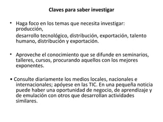 Claves para saber investigar Haga foco en los temas que  necesita investigar: producción, desarrollo tecnológico, distribución, exportación, talento humano,  distribución y exportación. Aproveche el conocimiento que se difunde  en seminarios, talleres, cursos, procurando  aquellos con los mejores exponentes. •  Consulte diariamente los medios locales,  nacionales e internacionales; apóyese en  las TIC. En una pequeña noticia puede haber una oportunidad de negocio, de aprendizaje y de emulación con otros que  desarrollan actividades similares. 